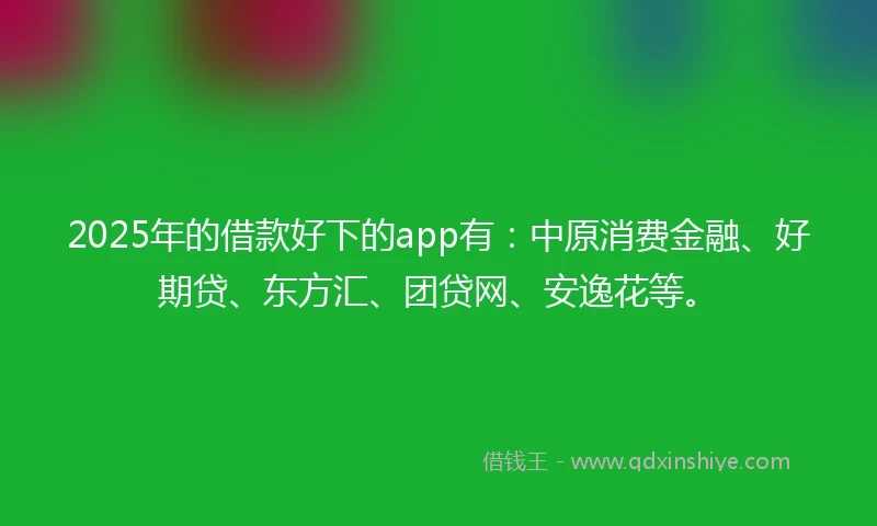 2025年的借款好下的app有：中原消费金融、好期贷、东方汇、团贷网、安逸花等。