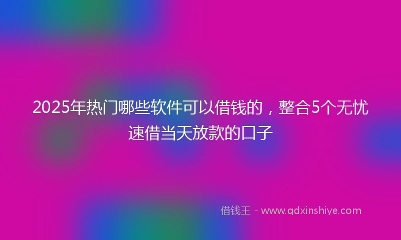 2025年热门哪些软件可以借钱的，整合5个无忧速借当天放款的口子
