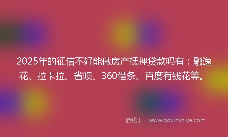 2025年的征信不好能做房产抵押贷款吗有：融逸花、拉卡拉、省呗、360借条、百度有钱花等。