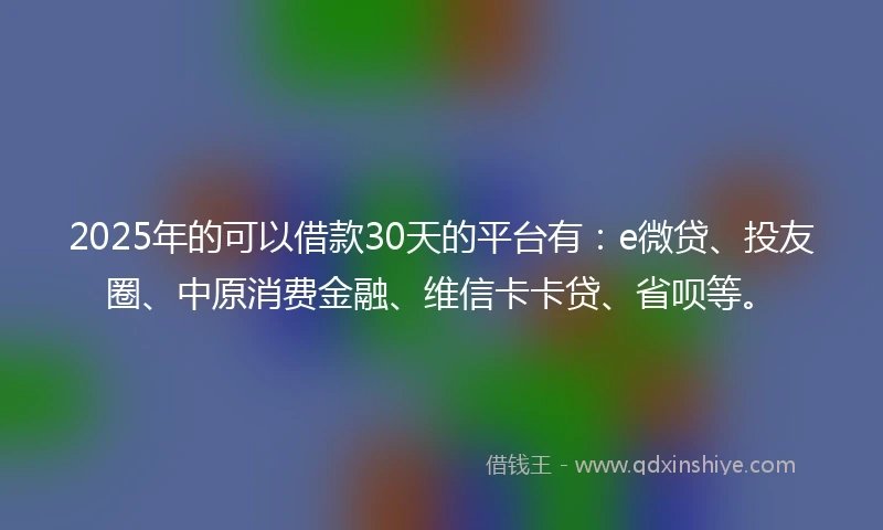 2025年的可以借款30天的平台有：e微贷、投友圈、中原消费金融、维信卡卡贷、省呗等。