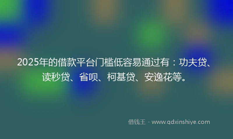 2025年的借款平台门槛低容易通过有：功夫贷、读秒贷、省呗、柯基贷、安逸花等。