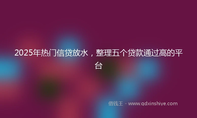2025年热门信贷放水，整理五个贷款通过高的平台