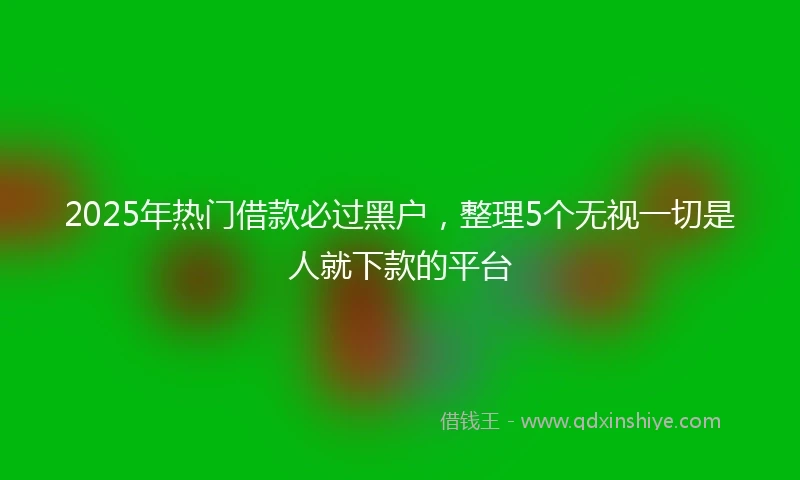 2025年热门借款必过黑户，整理5个无视一切是人就下款的平台