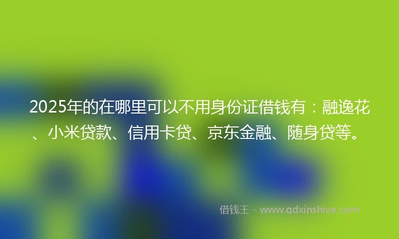 2025年的在哪里可以不用身份证借钱有：融逸花、小米贷款、信用卡贷、京东金融、随身贷等。
