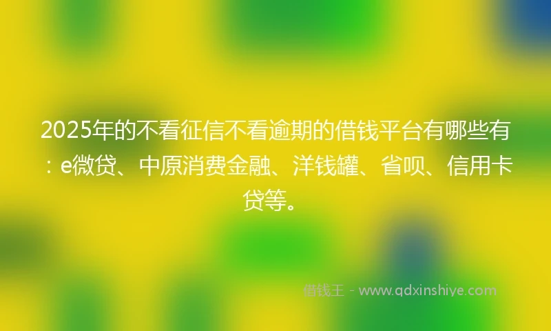 2025年的不看征信不看逾期的借钱平台有哪些有：e微贷、中原消费金融、洋钱罐、省呗、信用卡贷等。