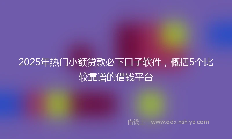 2025年热门小额贷款必下口子软件，概括5个比较靠谱的借钱平台