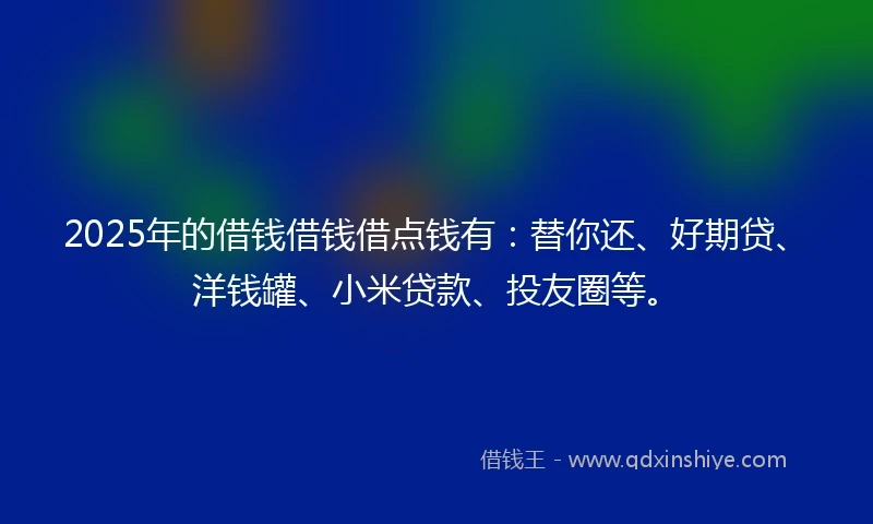 2025年的借钱借钱借点钱有：替你还、好期贷、洋钱罐、小米贷款、投友圈等。