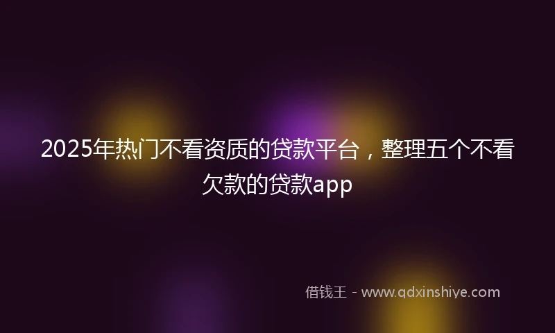 2025年热门不看资质的贷款平台，整理五个不看欠款的贷款app