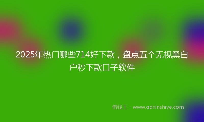2025年热门哪些714好下款，盘点五个无视黑白户秒下款口子软件