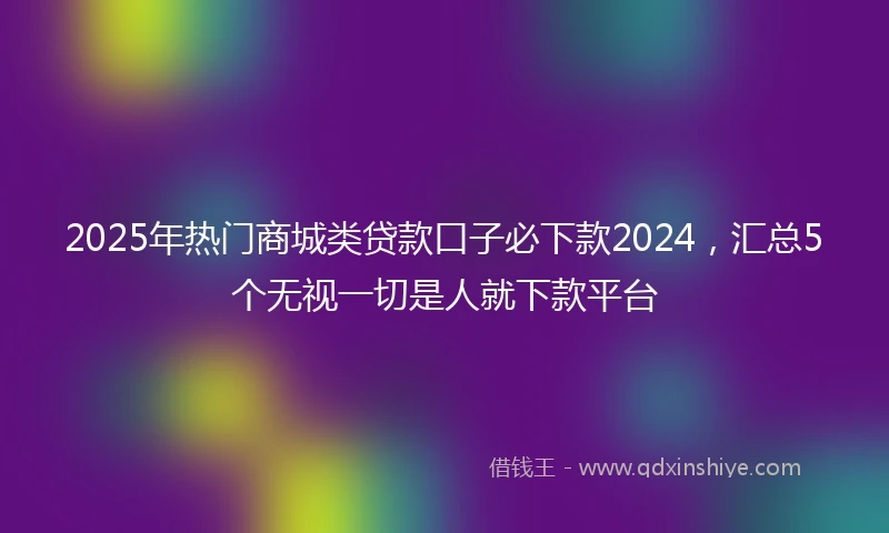 2025年热门商城类贷款口子必下款2024，汇总5个无视一切是人就下款平台