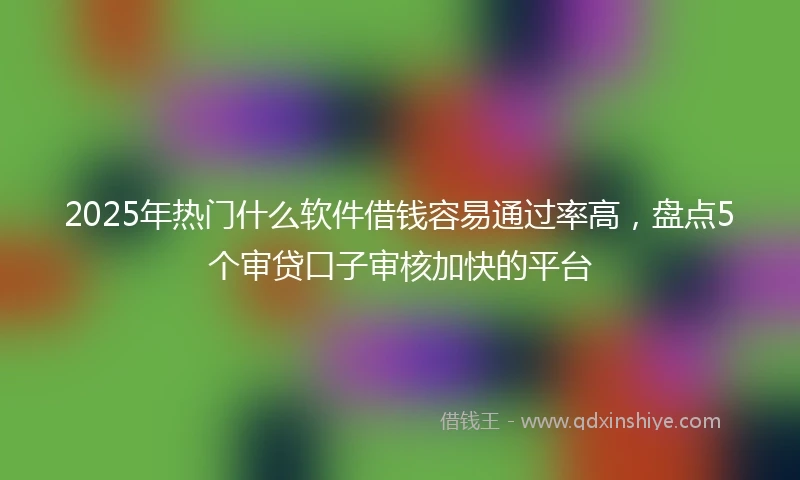 2025年热门什么软件借钱容易通过率高，盘点5个审贷口子审核加快的平台