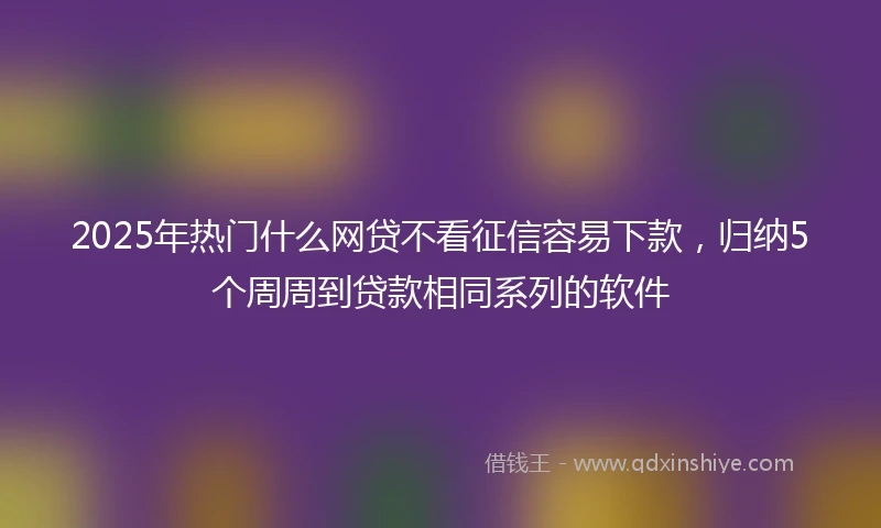 2025年热门什么网贷不看征信容易下款，归纳5个周周到贷款相同系列的软件