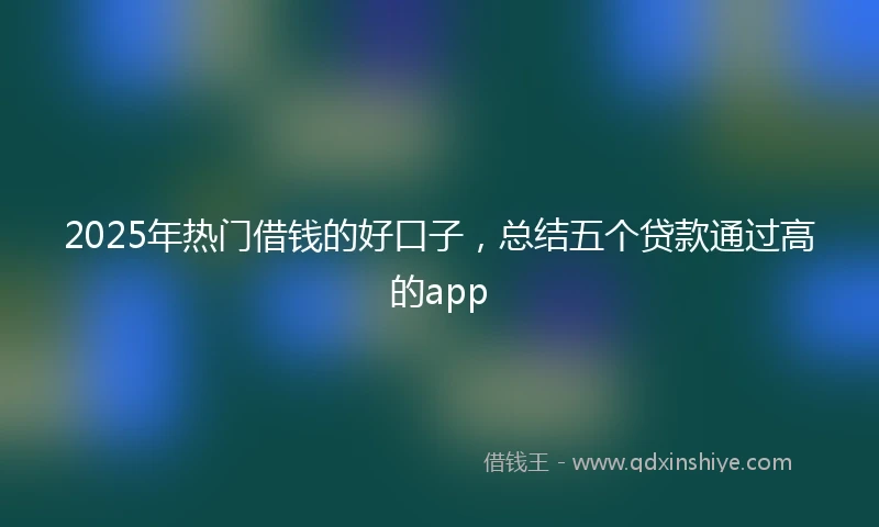2025年热门借钱的好口子，总结五个贷款通过高的app