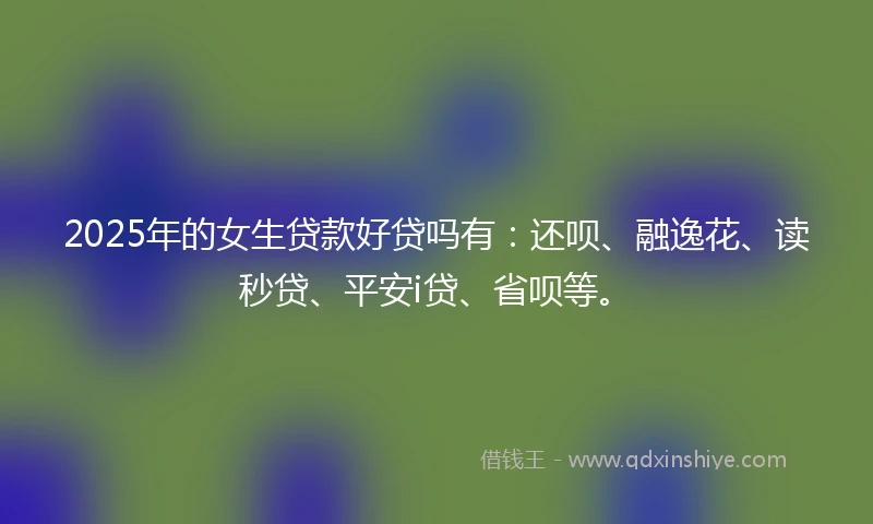 2025年的女生贷款好贷吗有：还呗、融逸花、读秒贷、平安i贷、省呗等。