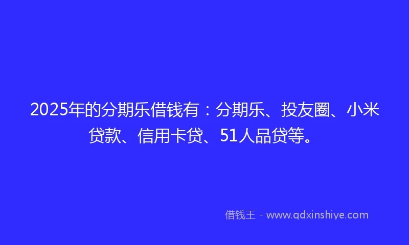 2025年的分期乐借钱有：分期乐、投友圈、小米贷款、信用卡贷、51人品贷等。