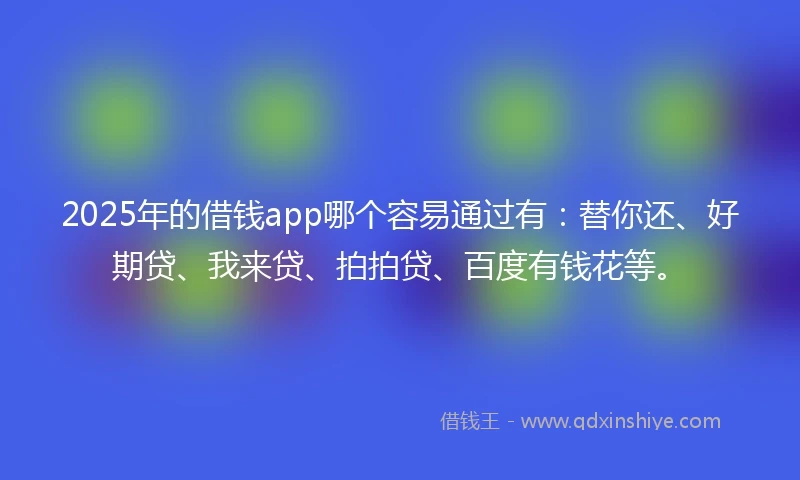 2025年的借钱app哪个容易通过有：替你还、好期贷、我来贷、拍拍贷、百度有钱花等。