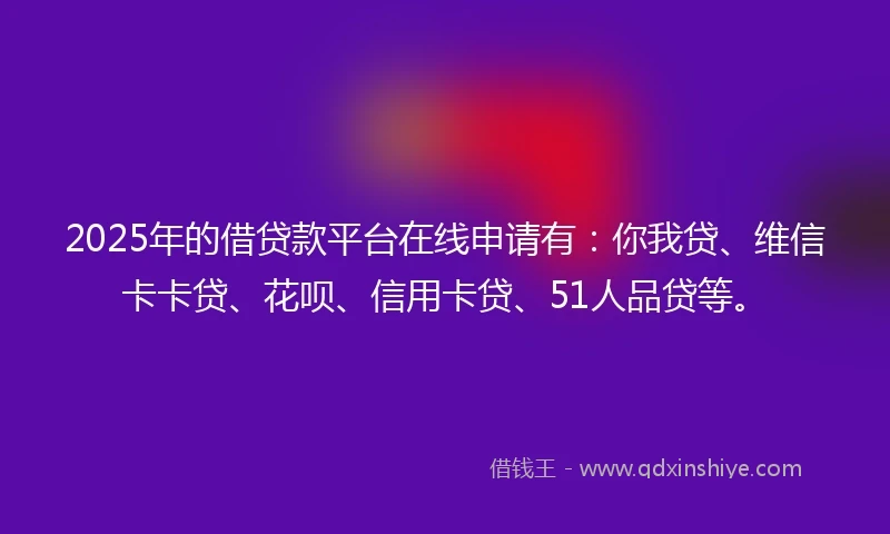 2025年的借贷款平台在线申请有：你我贷、维信卡卡贷、花呗、信用卡贷、51人品贷等。