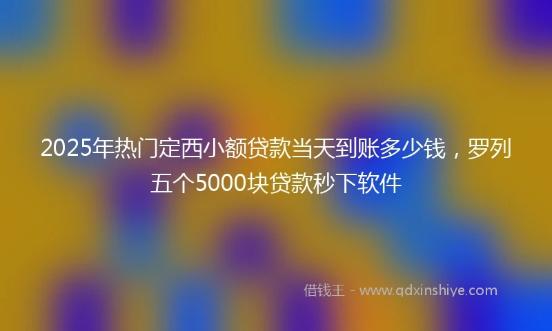 2025年热门定西小额贷款当天到账多少钱，罗列五个5000块贷款秒下软件