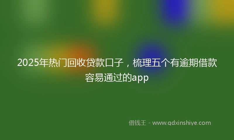 2025年热门回收贷款口子，梳理五个有逾期借款容易通过的app