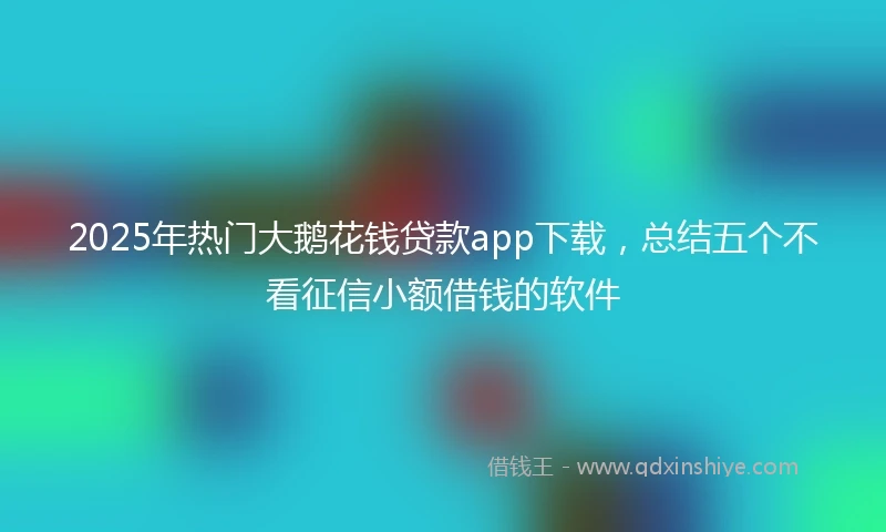 2025年热门大鹅花钱贷款app下载，总结五个不看征信小额借钱的软件