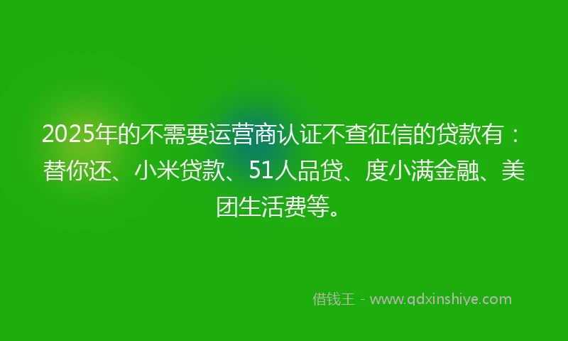2025年的不需要运营商认证不查征信的贷款有：替你还、小米贷款、51人品贷、度小满金融、美团生活费等。