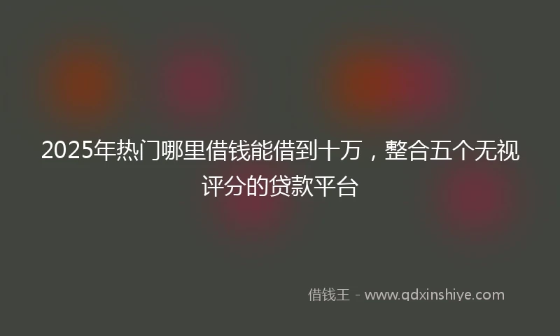 2025年热门哪里借钱能借到十万，整合五个无视评分的贷款平台