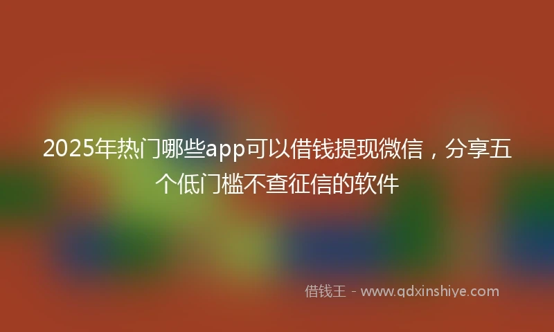 2025年热门哪些app可以借钱提现微信，分享五个低门槛不查征信的软件