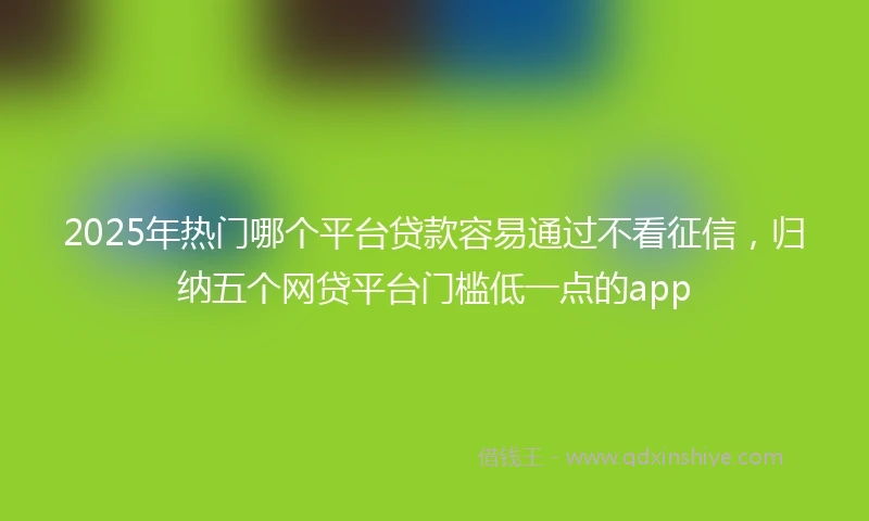 2025年热门哪个平台贷款容易通过不看征信，归纳五个网贷平台门槛低一点的app