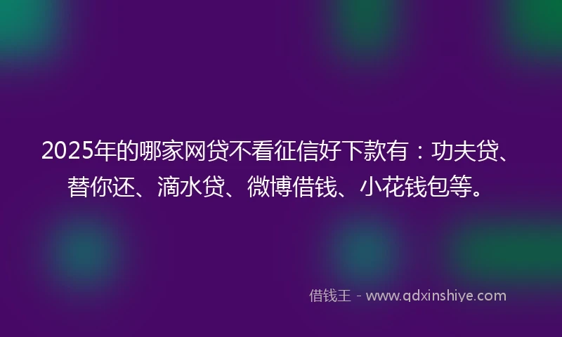 2025年的哪家网贷不看征信好下款有：功夫贷、替你还、滴水贷、微博借钱、小花钱包等。