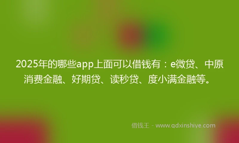 2025年的哪些app上面可以借钱有：e微贷、中原消费金融、好期贷、读秒贷、度小满金融等。