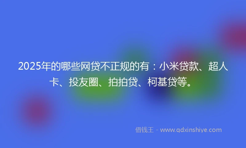 2025年的哪些网贷不正规的有：小米贷款、超人卡、投友圈、拍拍贷、柯基贷等。