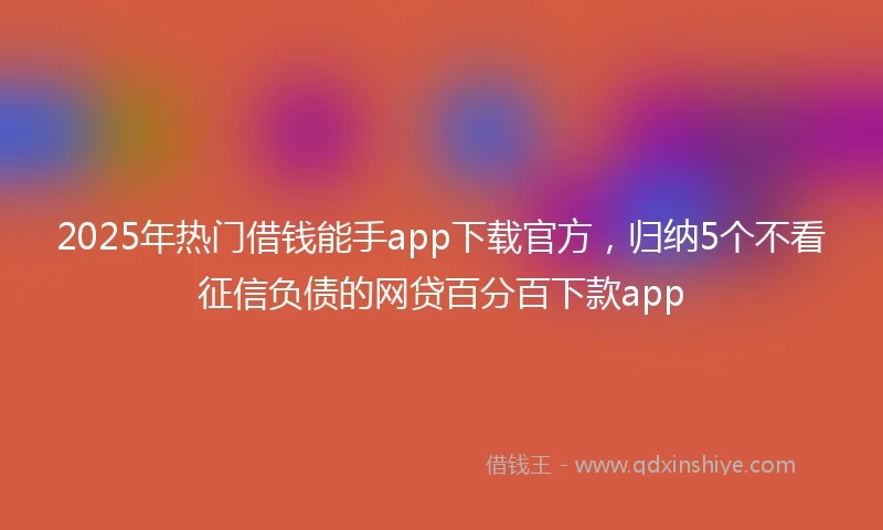 2025年热门借钱能手app下载官方，归纳5个不看征信负债的网贷百分百下款app