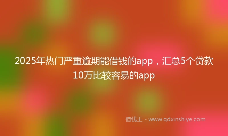 2025年热门严重逾期能借钱的app，汇总5个贷款10万比较容易的app