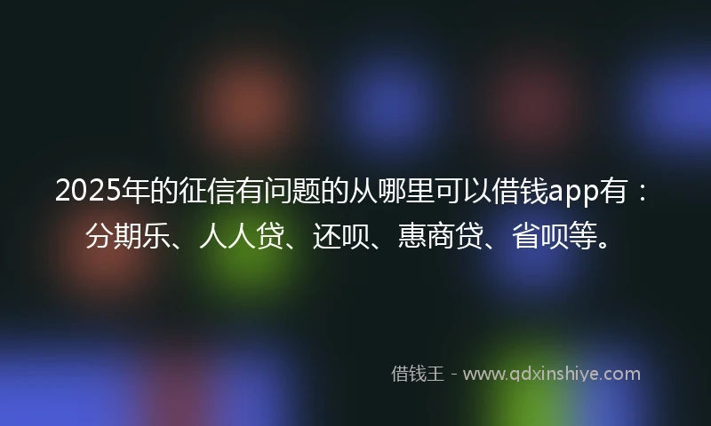 2025年的征信有问题的从哪里可以借钱app有：分期乐、人人贷、还呗、惠商贷、省呗等。
