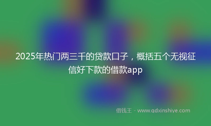 2025年热门两三千的贷款口子，概括五个无视征信好下款的借款app