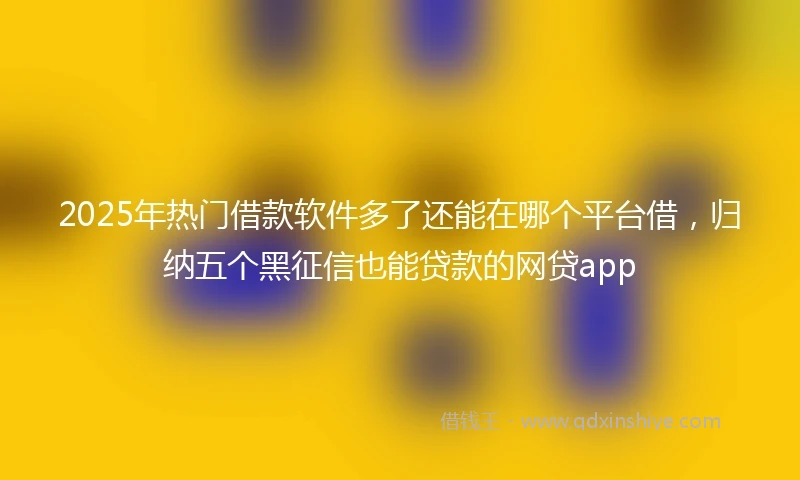 2025年热门借款软件多了还能在哪个平台借，归纳五个黑征信也能贷款的网贷app