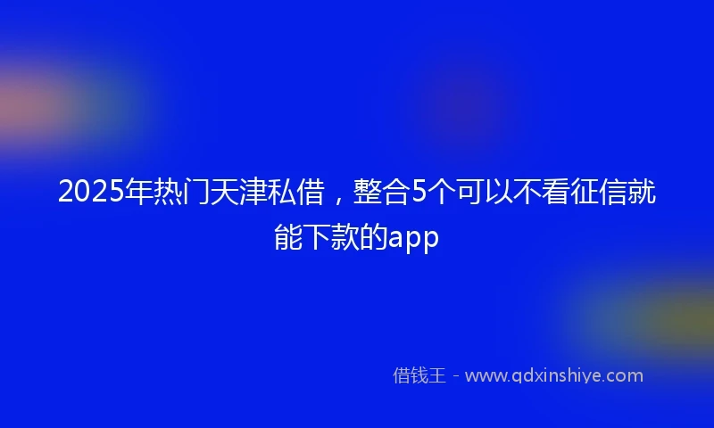 2025年热门天津私借，整合5个可以不看征信就能下款的app