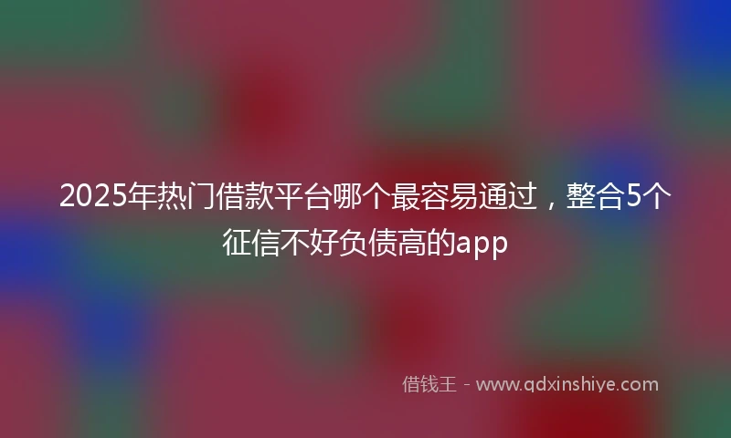 2025年热门借款平台哪个最容易通过，整合5个征信不好负债高的app