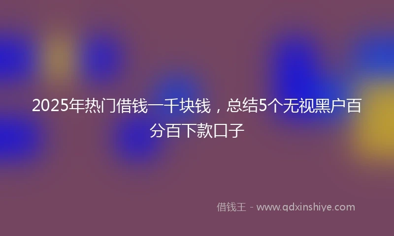 2025年热门借钱一千块钱，总结5个无视黑户百分百下款口子