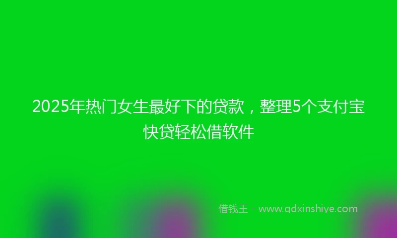 2025年热门女生最好下的贷款，整理5个支付宝快贷轻松借软件