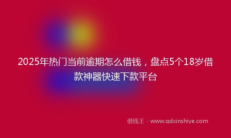 2025年热门当前逾期怎么借钱，盘点5个18岁借款神器快速下款平台