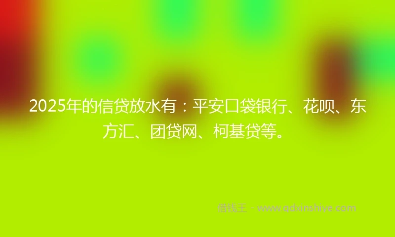 2025年的信贷放水有：平安口袋银行、花呗、东方汇、团贷网、柯基贷等。