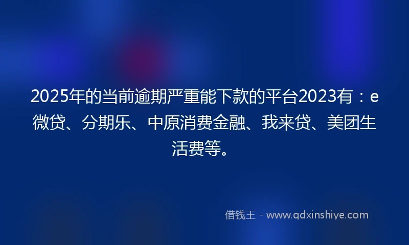 2025年的当前逾期严重能下款的平台2023有：e微贷、分期乐、中原消费金融、我来贷、美团生活费等。