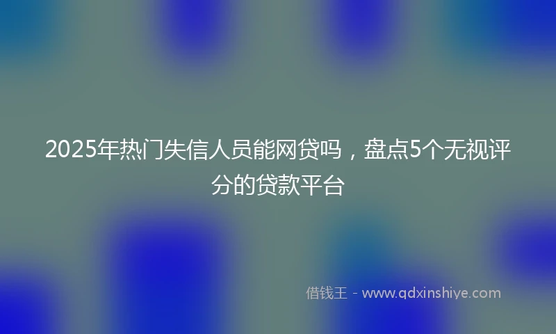 2025年热门失信人员能网贷吗，盘点5个无视评分的贷款平台