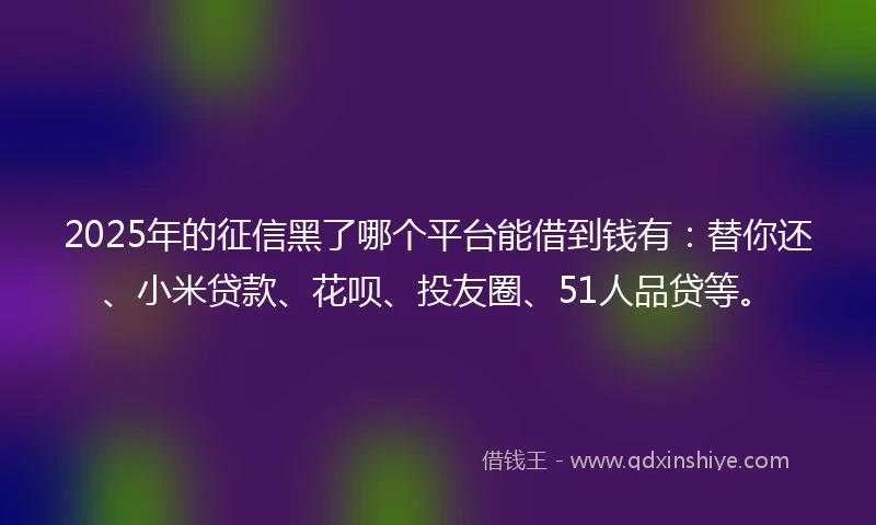 2025年的征信黑了哪个平台能借到钱有：替你还、小米贷款、花呗、投友圈、51人品贷等。