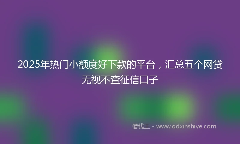2025年热门小额度好下款的平台，汇总五个网贷无视不查征信口子