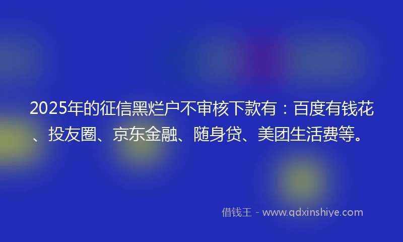 2025年的征信黑烂户不审核下款有：百度有钱花、投友圈、京东金融、随身贷、美团生活费等。