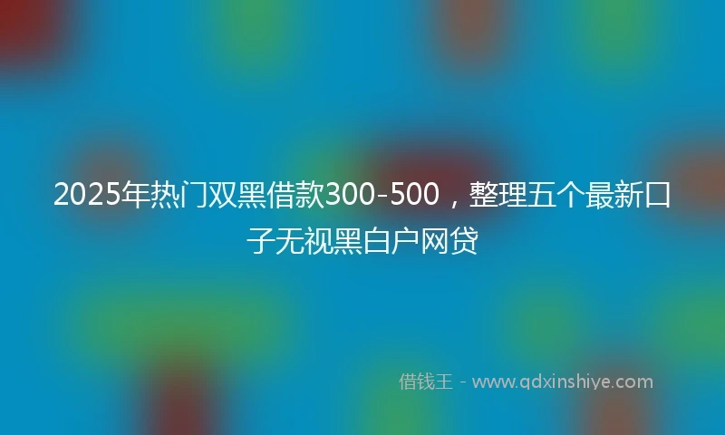 2025年热门双黑借款300-500，整理五个最新口子无视黑白户网贷