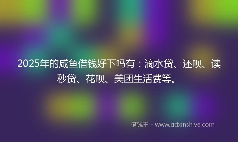 2025年的咸鱼借钱好下吗有：滴水贷、还呗、读秒贷、花呗、美团生活费等。