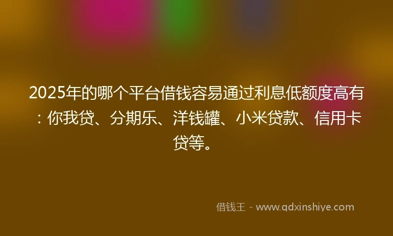 2025年的哪个平台借钱容易通过利息低额度高有：你我贷、分期乐、洋钱罐、小米贷款、信用卡贷等。